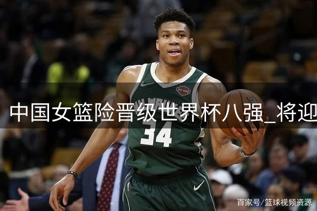 中国女篮险晋级世界杯八强 将迎战劲敌法国队